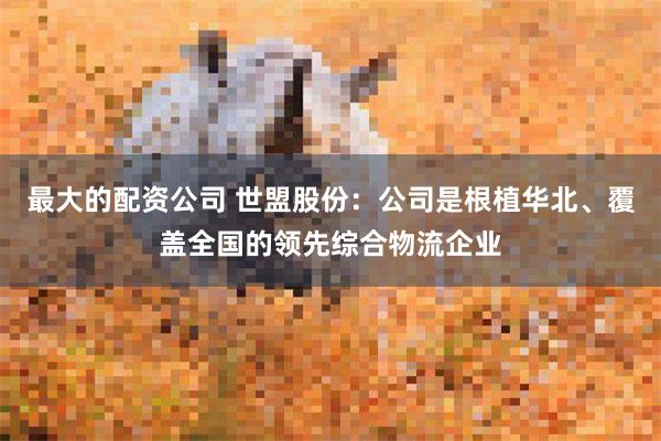 最大的配资公司 世盟股份：公司是根植华北、覆盖全国的领先综合物流企业