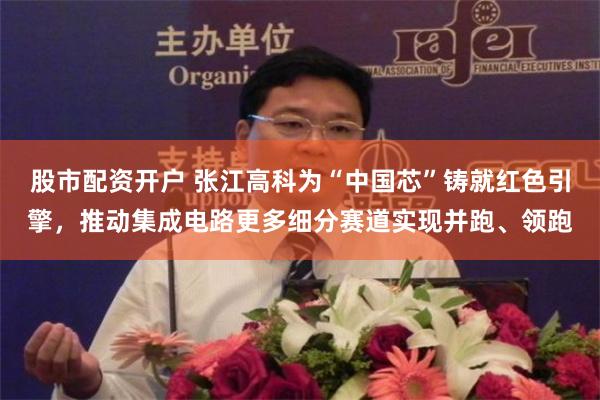 股市配资开户 张江高科为“中国芯”铸就红色引擎，推动集成电路更多细分赛道实现并跑、领跑