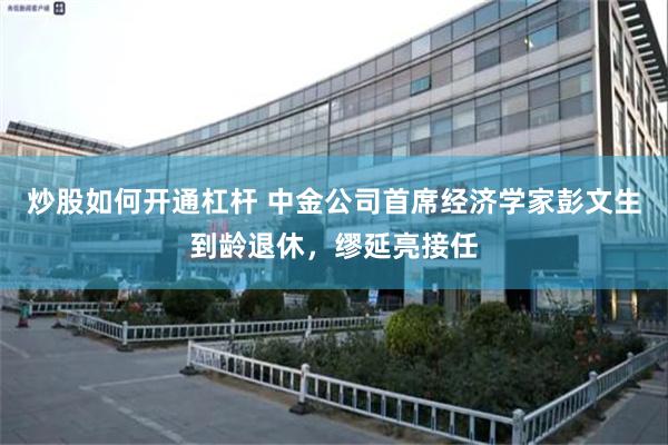 炒股如何开通杠杆 中金公司首席经济学家彭文生到龄退休，缪延亮接任