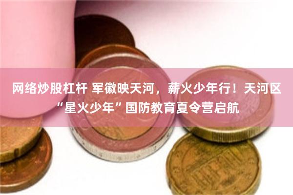网络炒股杠杆 军徽映天河，薪火少年行！天河区“星火少年”国防教育夏令营启航