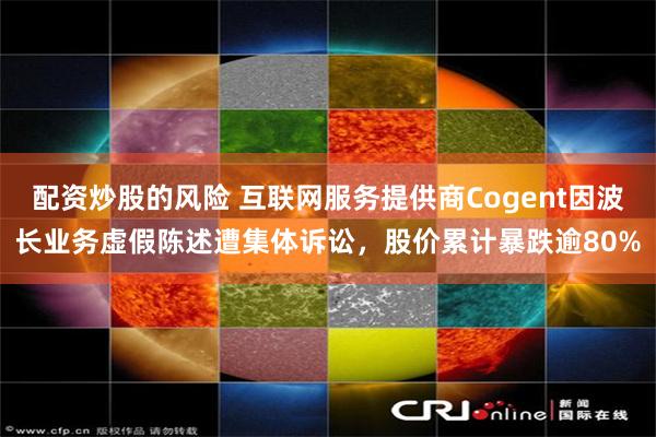 配资炒股的风险 互联网服务提供商Cogent因波长业务虚假陈述遭集体诉讼,股价累计暴跌逾80%