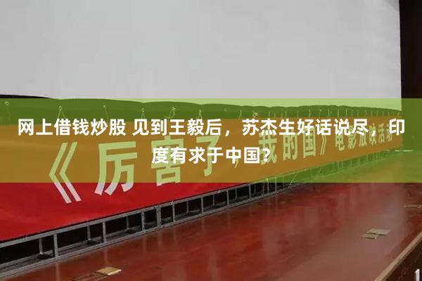 网上借钱炒股 见到王毅后，苏杰生好话说尽，印度有求于中国？