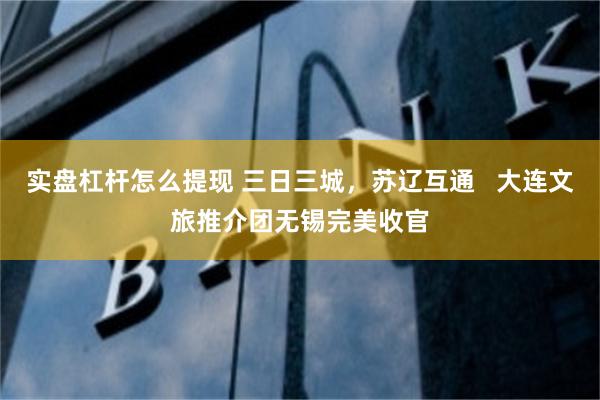 实盘杠杆怎么提现 三日三城，苏辽互通   大连文旅推介团无锡完美收官
