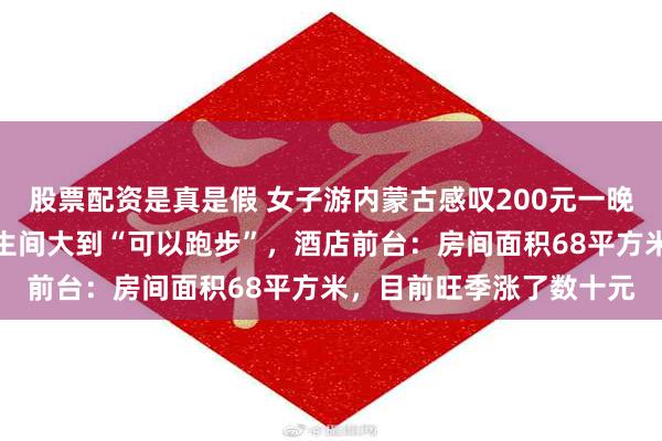 股票配资是真是假 女子游内蒙古感叹200元一晚的客房自带衣帽间，卫生间大到“可以跑步”，酒店前台：房间面积68平方米，目前旺季涨了数十元