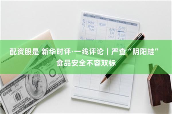 配资股是 新华时评·一线评论|严查“阴阳蛙” 食品安全不容双标