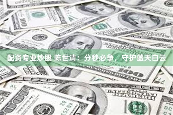 配资专业炒股 陈世清:分秒必争,守护蓝天白云