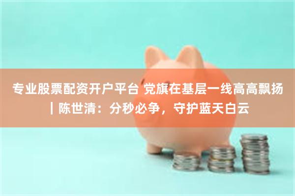 专业股票配资开户平台 党旗在基层一线高高飘扬|陈世清:分秒必争,守护蓝天白云