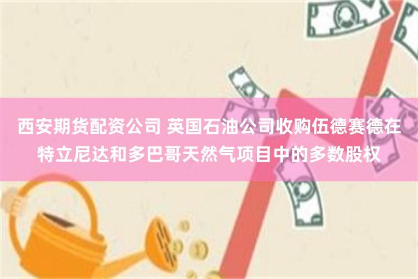 西安期货配资公司 英国石油公司收购伍德赛德在特立尼达和多巴哥天然气项目中的多数股权