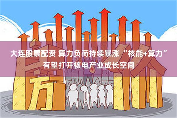 大连股票配资 算力负荷持续暴涨 “核能+算力”有望打开核电产业成长空间