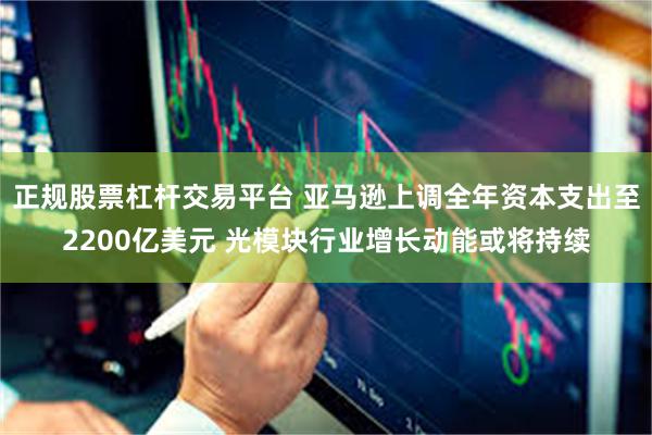 正规股票杠杆交易平台 亚马逊上调全年资本支出至2200亿美元 光模块行业增长动能或将持续
