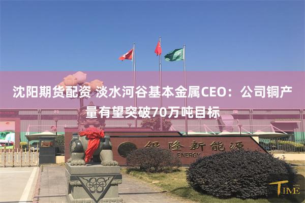 沈阳期货配资 淡水河谷基本金属CEO:公司铜产量有望突破70万吨目标