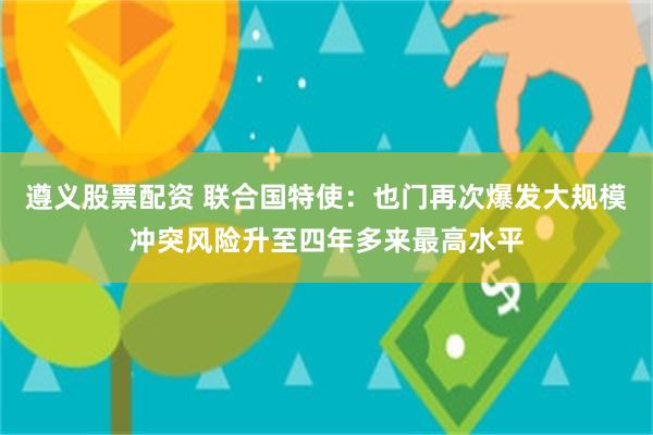 遵义股票配资 联合国特使：也门再次爆发大规模冲突风险升至四年多来最高水平