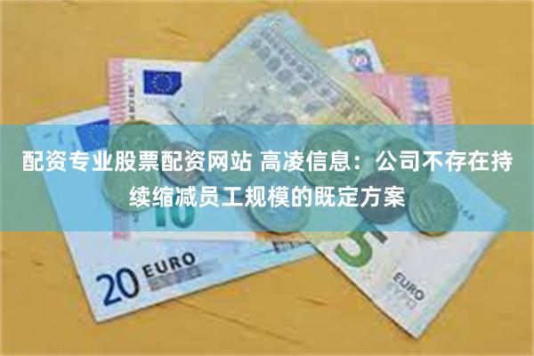 配资专业股票配资网站 高凌信息：公司不存在持续缩减员工规模的既定方案