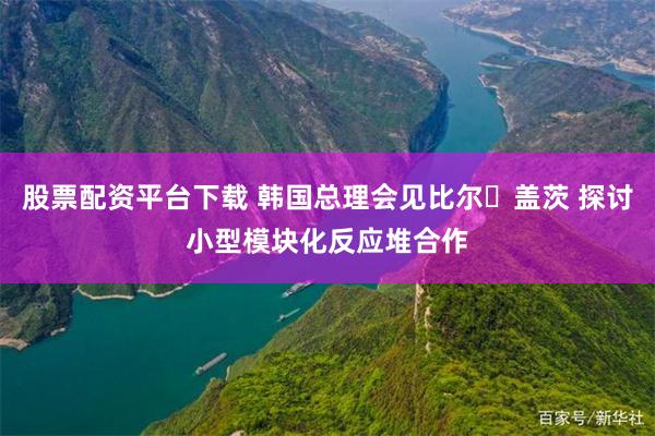 股票配资平台下载 韩国总理会见比尔・盖茨 探讨小型模块化反应堆合作