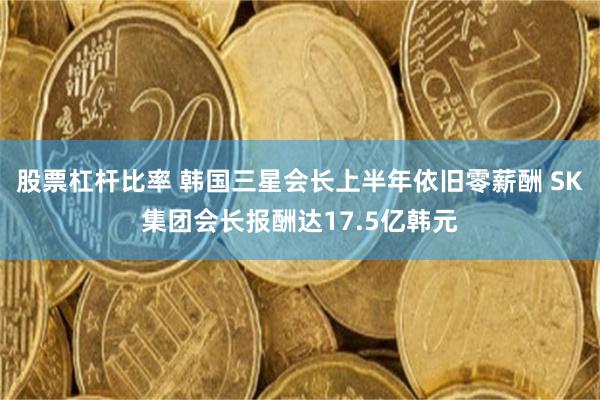 股票杠杆比率 韩国三星会长上半年依旧零薪酬 SK集团会长报酬达17.5亿韩元