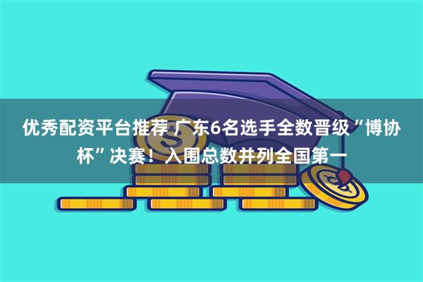 优秀配资平台推荐 广东6名选手全数晋级“博协杯”决赛!入围总数并列全国第一