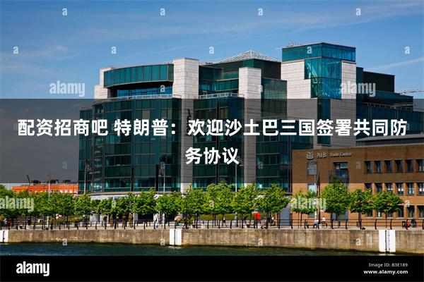 配资招商吧 特朗普：欢迎沙土巴三国签署共同防务协议