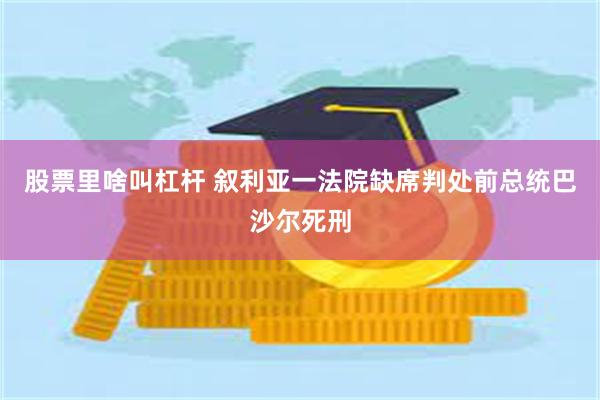 股票里啥叫杠杆 叙利亚一法院缺席判处前总统巴沙尔死刑