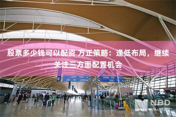 股票多少钱可以配资 方正策略:逢低布局,继续关注三方面配置机会