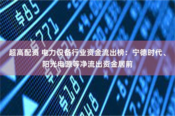 超高配资 电力设备行业资金流出榜：宁德时代、阳光电源等净流出资金居前