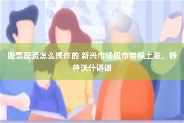 股票配资怎么操作的 新兴市场股市持稳上涨，静待沃什讲话