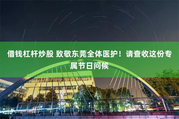 借钱杠杆炒股 致敬东莞全体医护！请查收这份专属节日问候