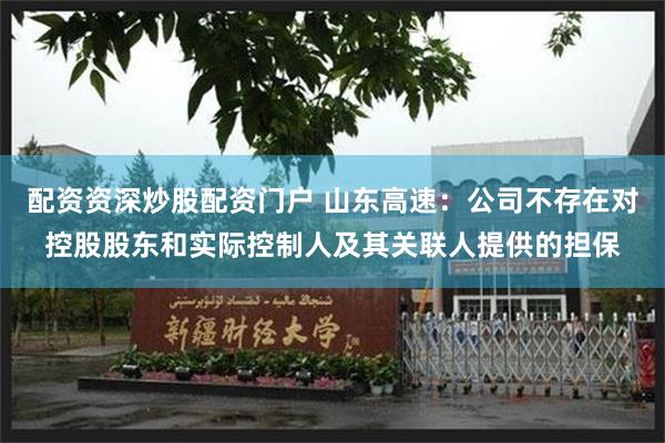配资资深炒股配资门户 山东高速:公司不存在对控股股东和实际控制人及其关联人提供的担保