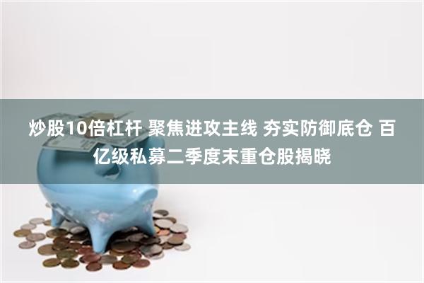 炒股10倍杠杆 聚焦进攻主线 夯实防御底仓 百亿级私募二季度末重仓股揭晓