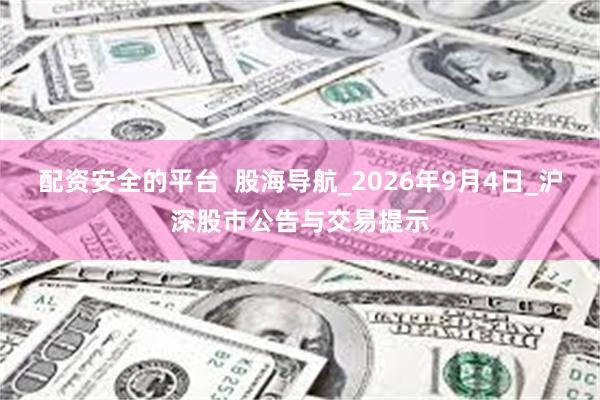 配资安全的平台 股海导航_2026年9月4日_沪深股市公告与交易提示