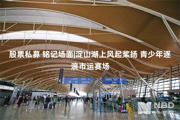 股票私募 铭记场面|淀山湖上风起桨扬 青少年逐浪市运赛场