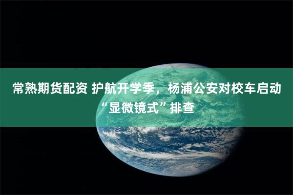 常熟期货配资 护航开学季，杨浦公安对校车启动“显微镜式”排查