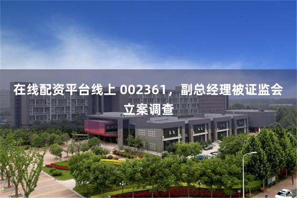 在线配资平台线上 002361，副总经理被证监会立案调查