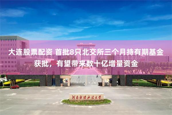 大连股票配资 首批8只北交所三个月持有期基金获批，有望带来数十亿增量资金
