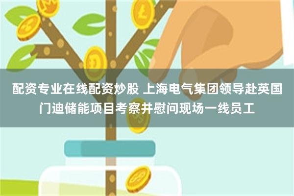 配资专业在线配资炒股 上海电气集团领导赴英国门迪储能项目考察并慰问现场一线员工
