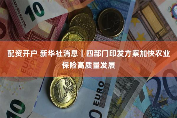 配资开户 新华社消息｜四部门印发方案加快农业保险高质量发展