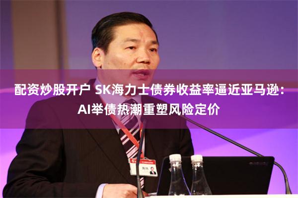 配资炒股开户 SK海力士债券收益率逼近亚马逊：AI举债热潮重塑风险定价