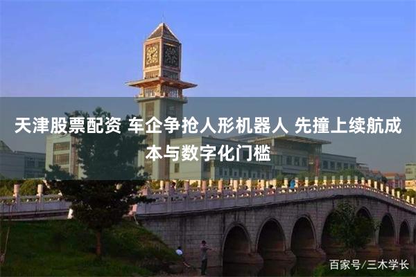 天津股票配资 车企争抢人形机器人 先撞上续航成本与数字化门槛