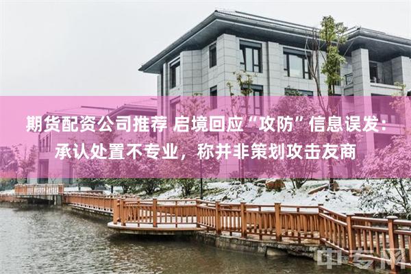 期货配资公司推荐 启境回应“攻防”信息误发：承认处置不专业，称并非策划攻击友商