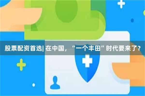 股票配资首选| 在中国,“一个丰田”时代要来了?