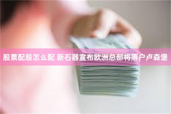 股票配股怎么配 新石器宣布欧洲总部将落户卢森堡