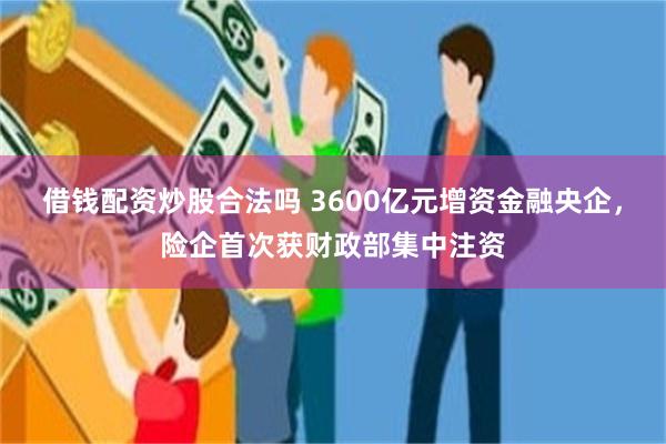 借钱配资炒股合法吗 3600亿元增资金融央企，险企首次获财政部集中注资