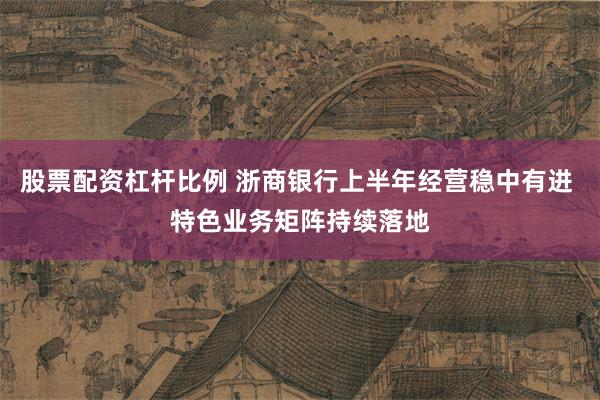 股票配资杠杆比例 浙商银行上半年经营稳中有进 特色业务矩阵持续落地