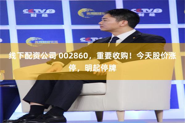 线下配资公司 002860,重要收购!今天股价涨停,明起停牌