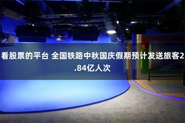 看股票的平台 全国铁路中秋国庆假期预计发送旅客2.84亿人次
