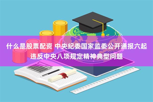 什么是股票配资 中央纪委国家监委公开通报六起违反中央八项规定精神典型问题