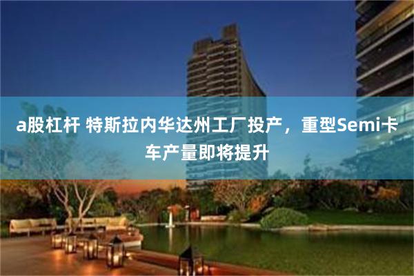 a股杠杆 特斯拉内华达州工厂投产，重型Semi卡车产量即将提升