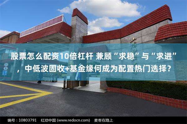 股票怎么配资10倍杠杆 兼顾“求稳”与“求进”，中低波固收+基金缘何成为配置热门选择？