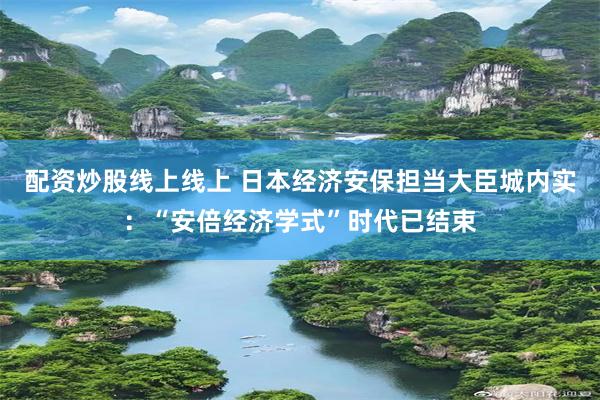 配资炒股线上线上 日本经济安保担当大臣城内实：“安倍经济学式”时代已结束