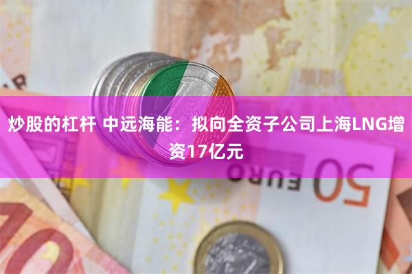 炒股的杠杆 中远海能：拟向全资子公司上海LNG增资17亿元