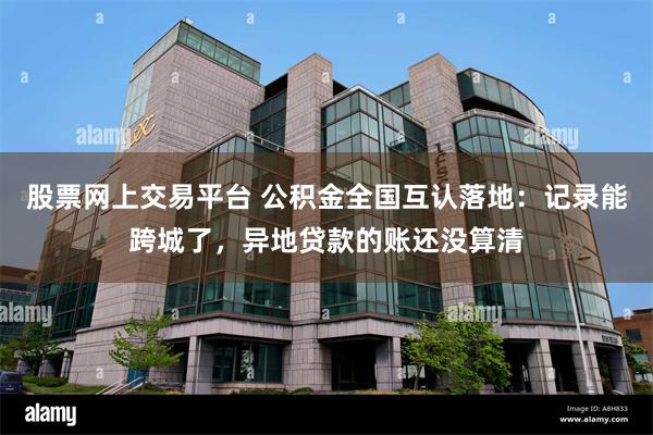 股票网上交易平台 公积金全国互认落地：记录能跨城了，异地贷款的账还没算清